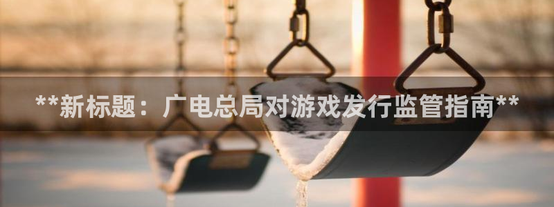 新航娱乐的股东名单和背景介绍是什么：**新标题：广电总局对游戏发行监管指南**