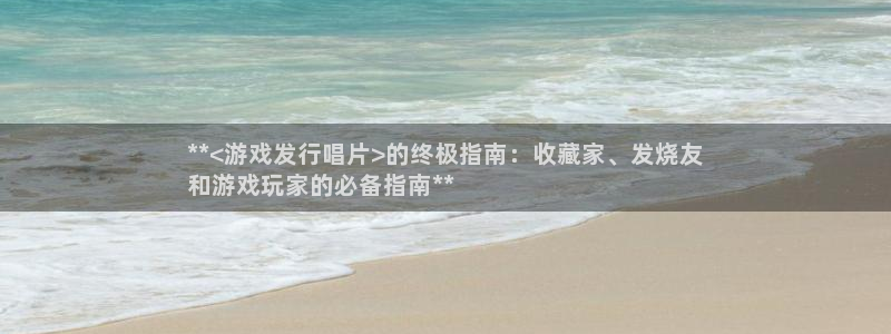 新航娱乐集团最新消息今天：**<游戏发行唱片>的终极指南：收藏家、发烧友
和游戏玩家的必备指南**