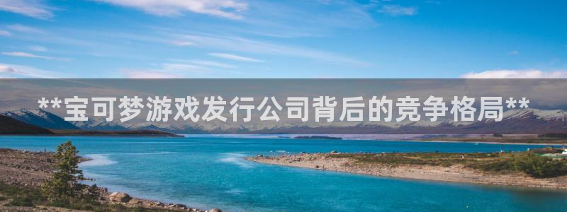 新航娱乐app官方免费下载苹果：**宝可梦游戏发行公司背后的竞争格局**