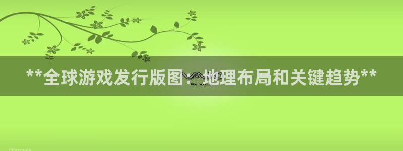 新航娱乐直开.中国最新版本更新内容：**全球游戏发行版图：地理布局和关键趋势**