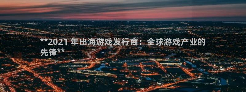 新航娱乐公司扣费流程详解视频：**2021 年出海游戏发行商：全球游戏产业的
先锋**