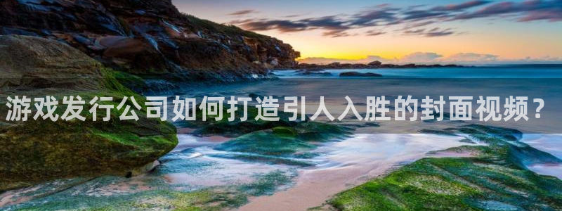 新航娱乐app手机版官网：游戏发行公司如何打造引人入胜的封面视频？